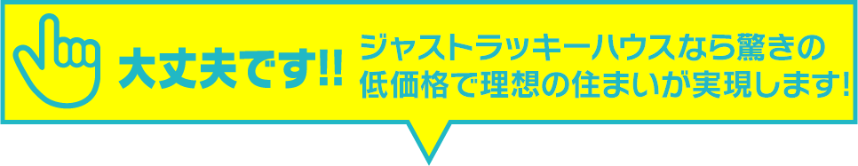 大丈夫です!!ジャストラッキーハウスなら驚きの低価格で理想の住まいが実現します。