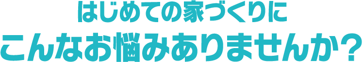 はじめての家づくりにこんなお悩みありませんか