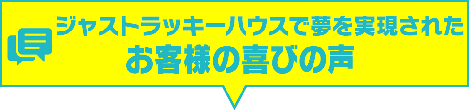 ジャストラッキーハウスで夢を実現されたお客様の喜びの声